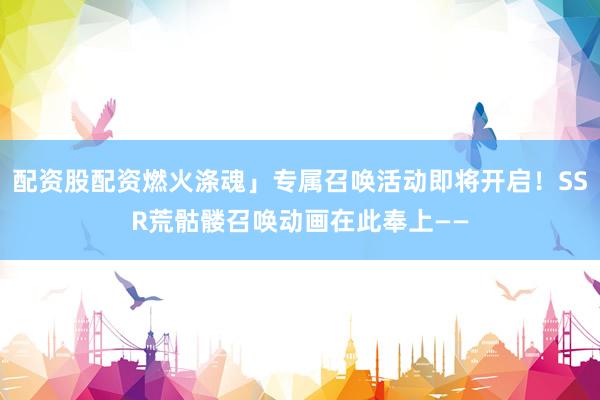 配资股配资燃火涤魂」专属召唤活动即将开启！SSR荒骷髅召唤动画在此奉上——