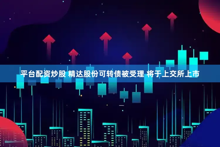 平台配资炒股 精达股份可转债被受理 将于上交所上市