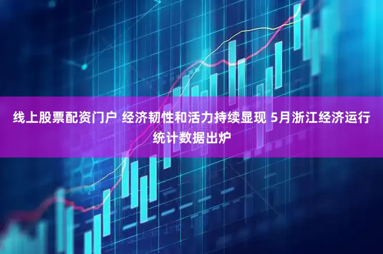 线上股票配资门户 经济韧性和活力持续显现 5月浙江经济运行统计数据出炉