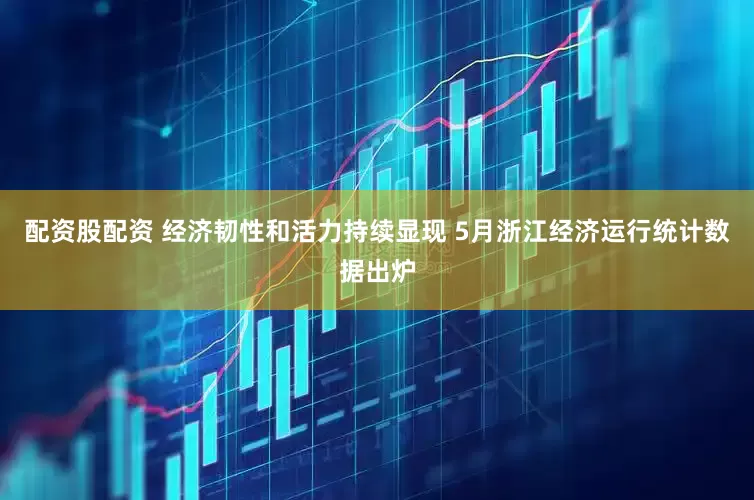 配资股配资 经济韧性和活力持续显现 5月浙江经济运行统计数据出炉