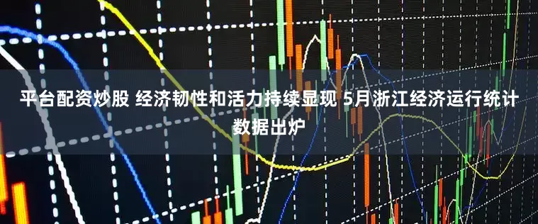 平台配资炒股 经济韧性和活力持续显现 5月浙江经济运行统计数据出炉