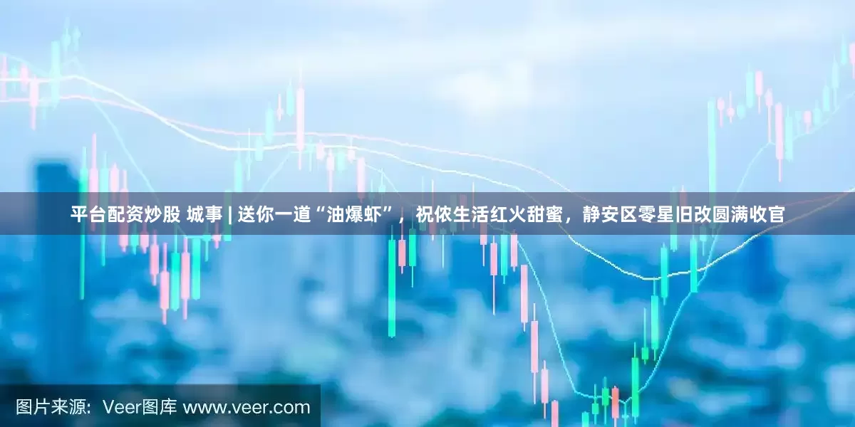 平台配资炒股 城事 | 送你一道“油爆虾”，祝侬生活红火甜蜜，静安区零星旧改圆满收官