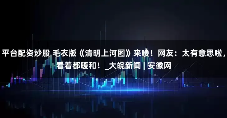平台配资炒股 毛衣版《清明上河图》来喽！网友：太有意思啦，看着都暖和！_大皖新闻 | 安徽网