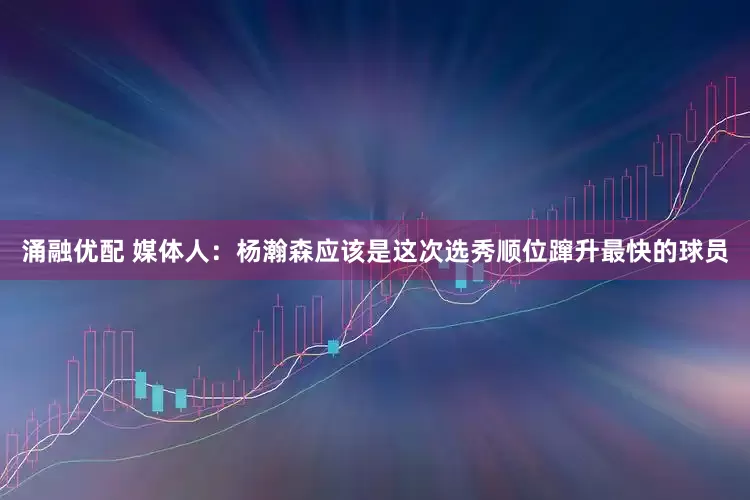 涌融优配 媒体人：杨瀚森应该是这次选秀顺位蹿升最快的球员
