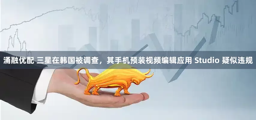 涌融优配 三星在韩国被调查，其手机预装视频编辑应用 Studio 疑似违规