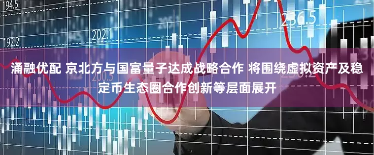 涌融优配 京北方与国富量子达成战略合作 将围绕虚拟资产及稳定币生态圈合作创新等层面展开