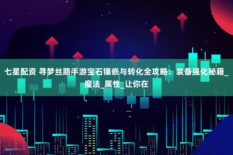 七星配资 寻梦丝路手游宝石镶嵌与转化全攻略：装备强化秘籍_魔法_属性_让你在