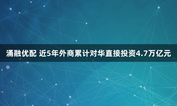 涌融优配 近5年外商累计对华直接投资4.7万亿元