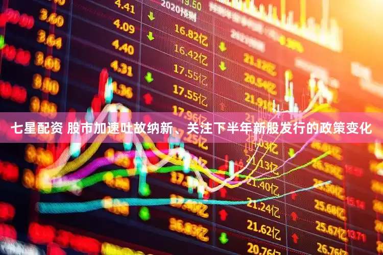 七星配资 股市加速吐故纳新、关注下半年新股发行的政策变化