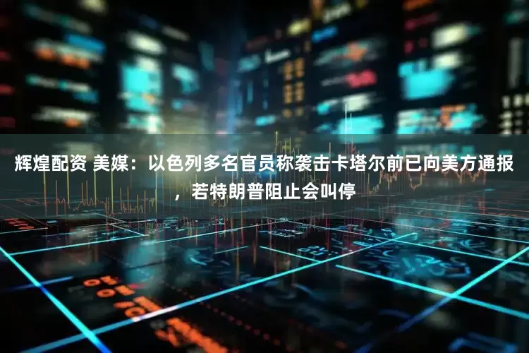 辉煌配资 美媒：以色列多名官员称袭击卡塔尔前已向美方通报，若特朗普阻止会叫停