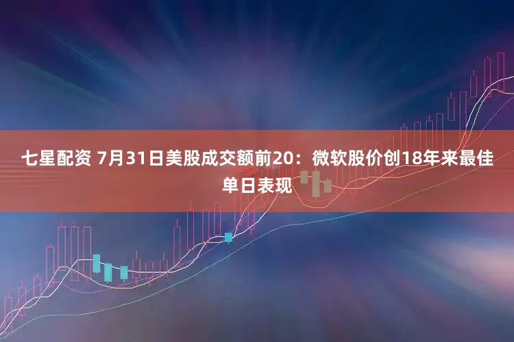 七星配资 7月31日美股成交额前20：微软股价创18年来最佳单日表现