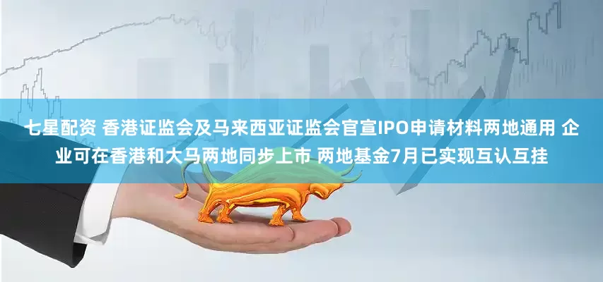 七星配资 香港证监会及马来西亚证监会官宣IPO申请材料两地通用 企业可在香港和大马两地同步上市 两地基金7月已实现互认互挂